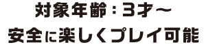 対象年齢：3才〜安全に楽しくプレイ可能